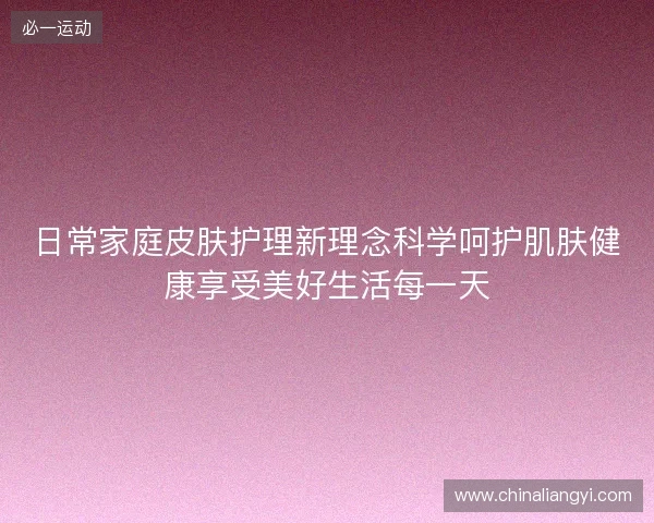 日常家庭皮肤护理新理念科学呵护肌肤健康享受美好生活每一天
