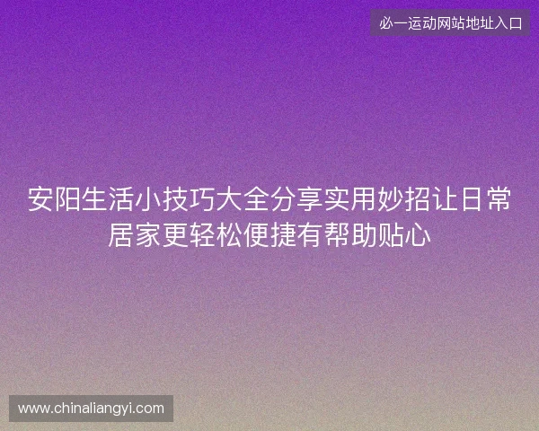 安阳生活小技巧大全分享实用妙招让日常居家更轻松便捷有帮助贴心