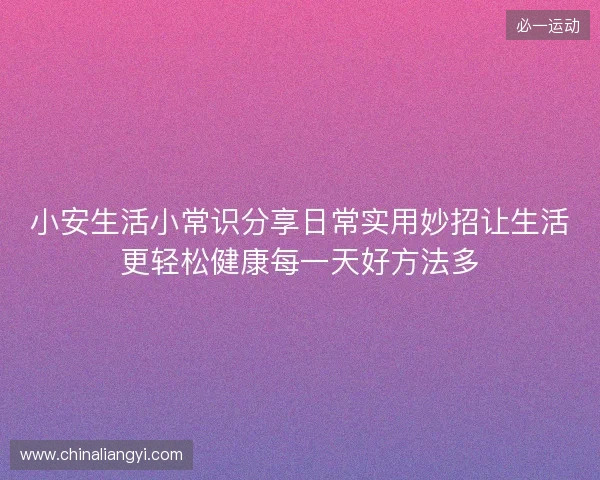 小安生活小常识分享日常实用妙招让生活更轻松健康每一天好方法多